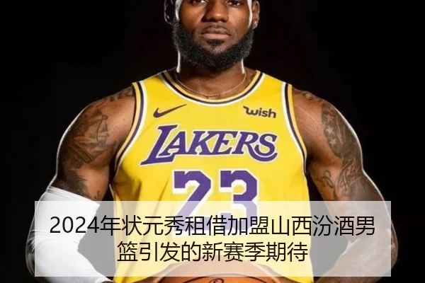 2024年状元秀租借加盟山西汾酒男篮引发的新赛季期待（JIUYOUSPORTS）